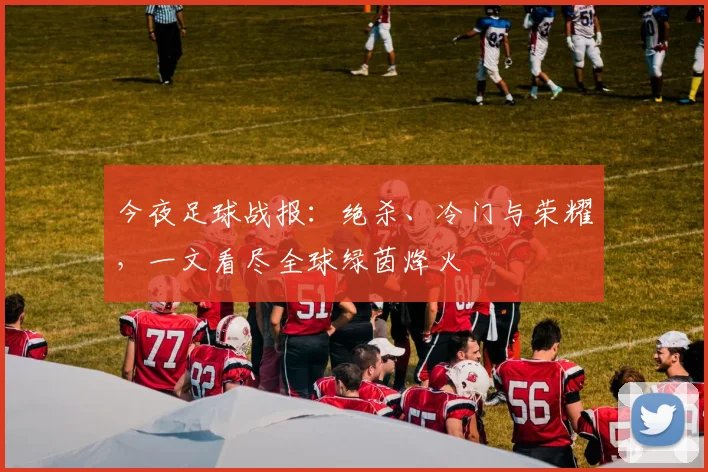 今夜足球战报:绝杀、冷门与荣耀,一文看尽全球绿茵烽火