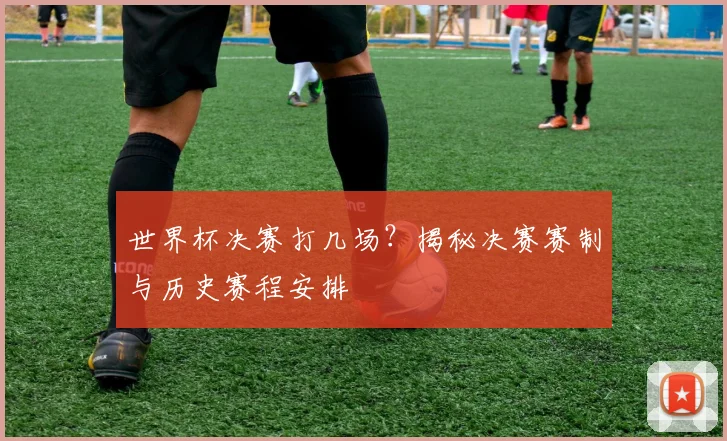 世界杯决赛打几场?揭秘决赛赛制与历史赛程安排