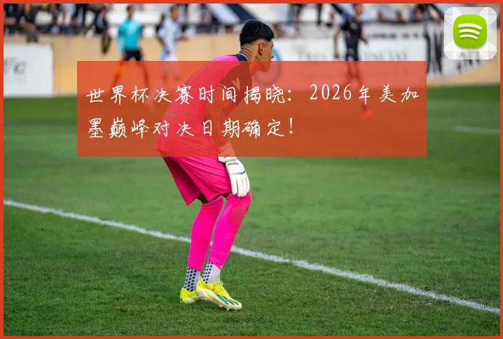 世界杯决赛时间揭晓：2026年美加墨巅峰对决日期确定！